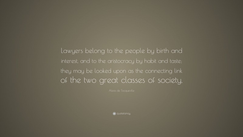 Alexis de Tocqueville Quote: “Lawyers belong to the people by birth and interest, and to the aristocracy by habit and taste; they may be looked upon as the connecting link of the two great classes of society.”
