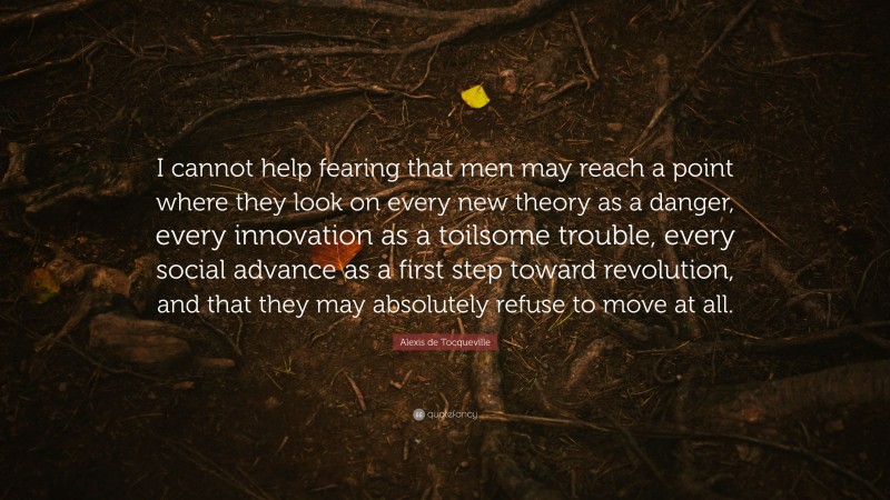 Alexis de Tocqueville Quote: “I cannot help fearing that men may reach a point where they look on every new theory as a danger, every innovation as a toilsome trouble, every social advance as a first step toward revolution, and that they may absolutely refuse to move at all.”