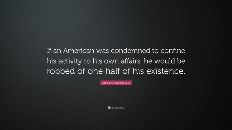 Alexis de Tocqueville Quote: “If an American was condemned to confine his activity to his own affairs, he would be robbed of one half of his existence.”