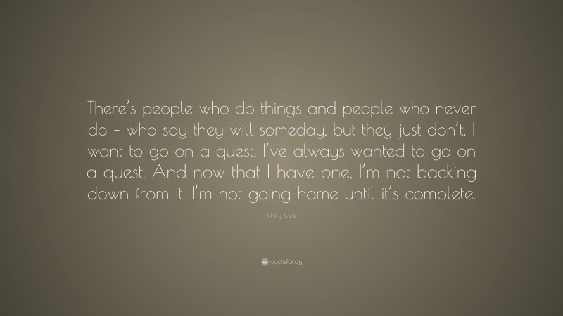 Holly Black Quote: “There’s people who do things and people who never do – who say they will someday, but they just don’t. I want to go on a quest. I’ve always wanted to go on a quest. And now that I have one, I’m not backing down from it. I’m not going home until it’s complete.”