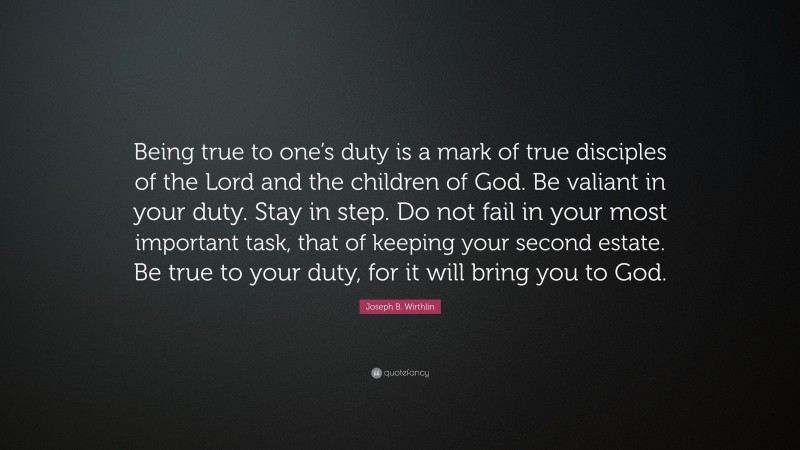 Joseph B. Wirthlin Quote: “Being true to one’s duty is a mark of true disciples of the Lord and the children of God. Be valiant in your duty. Stay in step. Do not fail in your most important task, that of keeping your second estate. Be true to your duty, for it will bring you to God.”