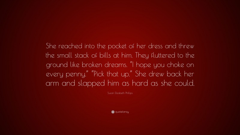Susan Elizabeth Phillips Quote: “She reached into the pocket of her dress and threw the small stack of bills at him. They fluttered to the ground like broken dreams. “I hope you choke on every penny.” “Pick that up.” She drew back her arm and slapped him as hard as she could.”