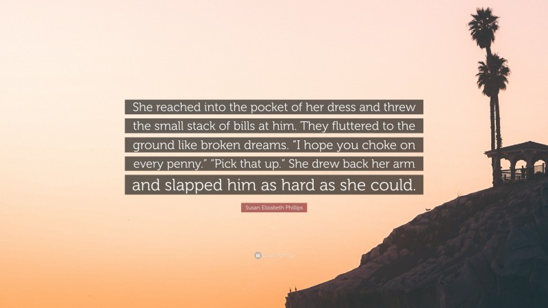 Susan Elizabeth Phillips Quote: “She reached into the pocket of her dress and threw the small stack of bills at him. They fluttered to the ground like broken dreams. “I hope you choke on every penny.” “Pick that up.” She drew back her arm and slapped him as hard as she could.”