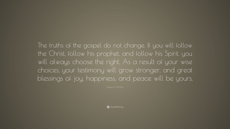 Joseph B. Wirthlin Quote: “The truths of the gospel do not change. If you will follow the Christ, follow his prophet, and follow his Spirit, you will always choose the right. As a result of your wise choices, your testimony will grow stronger, and great blessings of joy, happiness, and peace will be yours.”