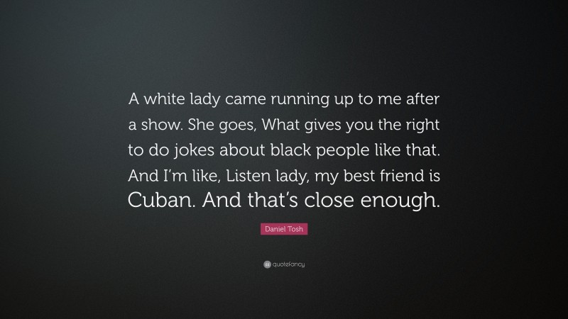 Daniel Tosh Quote: “A white lady came running up to me after a show. She goes, What gives you the right to do jokes about black people like that. And I’m like, Listen lady, my best friend is Cuban. And that’s close enough.”