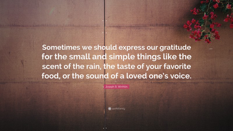 Joseph B. Wirthlin Quote: “Sometimes we should express our gratitude for the small and simple things like the scent of the rain, the taste of your favorite food, or the sound of a loved one’s voice.”