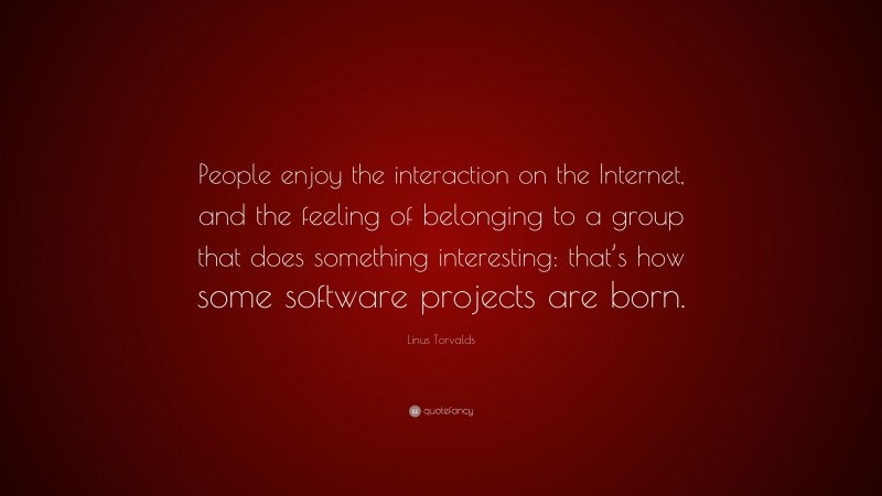 Linus Torvalds Quote: “People enjoy the interaction on the Internet, and the feeling of belonging to a group that does something interesting: that’s how some software projects are born.”