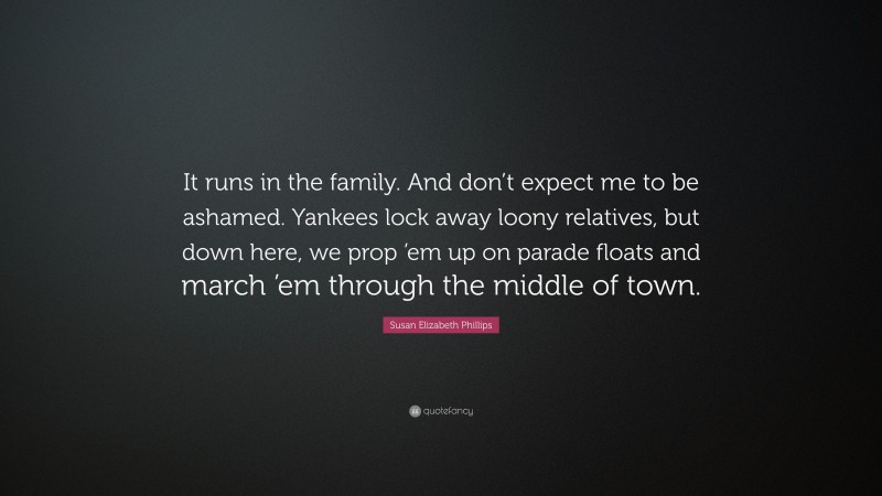 Susan Elizabeth Phillips Quote: “It runs in the family. And don’t expect me to be ashamed. Yankees lock away loony relatives, but down here, we prop ’em up on parade floats and march ’em through the middle of town.”