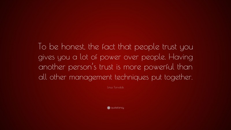 Linus Torvalds Quote: “To be honest, the fact that people trust you gives you a lot of power over people. Having another person’s trust is more powerful than all other management techniques put together.”
