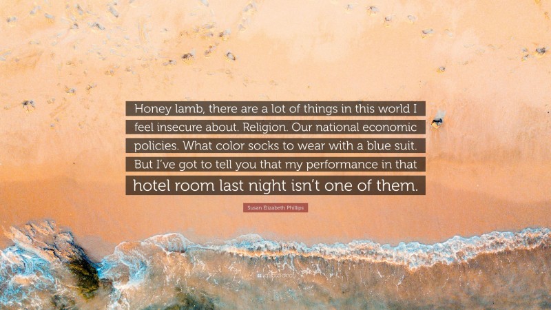 Susan Elizabeth Phillips Quote: “Honey lamb, there are a lot of things in this world I feel insecure about. Religion. Our national economic policies. What color socks to wear with a blue suit. But I’ve got to tell you that my performance in that hotel room last night isn’t one of them.”