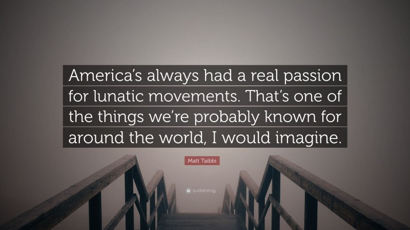 Matt Taibbi Quote: “America’s always had a real passion for lunatic movements. That’s one of the things we’re probably known for around the world, I would imagine.”