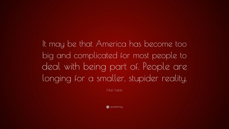 Matt Taibbi Quote: “It may be that America has become too big and complicated for most people to deal with being part of. People are longing for a smaller, stupider reality.”