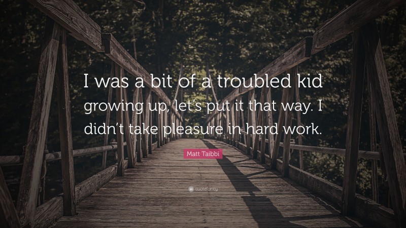 Matt Taibbi Quote: “I was a bit of a troubled kid growing up, let’s put it that way. I didn’t take pleasure in hard work.”