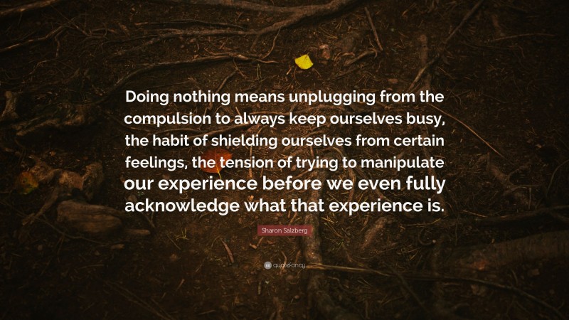 Sharon Salzberg Quote: “Doing nothing means unplugging from the compulsion to always keep ourselves busy, the habit of shielding ourselves from certain feelings, the tension of trying to manipulate our experience before we even fully acknowledge what that experience is.”