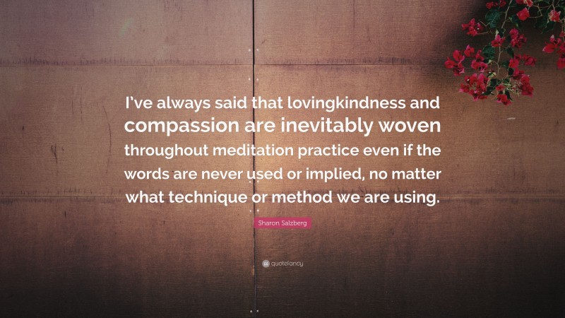 Sharon Salzberg Quote: “I’ve always said that lovingkindness and compassion are inevitably woven throughout meditation practice even if the words are never used or implied, no matter what technique or method we are using.”