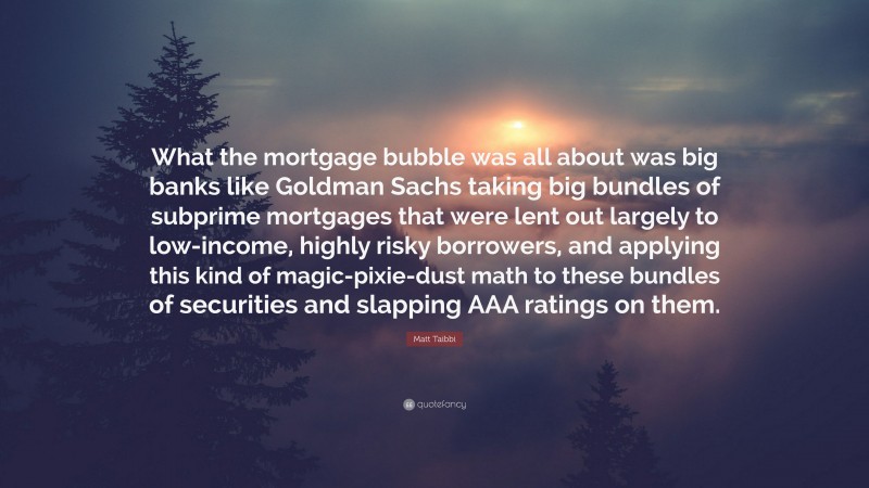 Matt Taibbi Quote: “What the mortgage bubble was all about was big banks like Goldman Sachs taking big bundles of subprime mortgages that were lent out largely to low-income, highly risky borrowers, and applying this kind of magic-pixie-dust math to these bundles of securities and slapping AAA ratings on them.”
