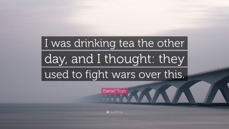 Daniel Tosh Quote: “I was drinking tea the other day, and I thought: they used to fight wars over this.”