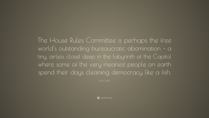 Matt Taibbi Quote: “The House Rules Committee is perhaps the free world’s outstanding bureaucratic abomination – a tiny, airless closet deep in the labyrinth of the Capitol where some of the very meanest people on earth spend their days cleaning democracy like a fish.”