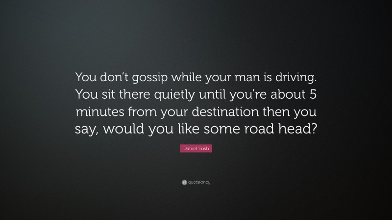 Daniel Tosh Quote: “You don’t gossip while your man is driving. You sit there quietly until you’re about 5 minutes from your destination then you say, would you like some road head?”
