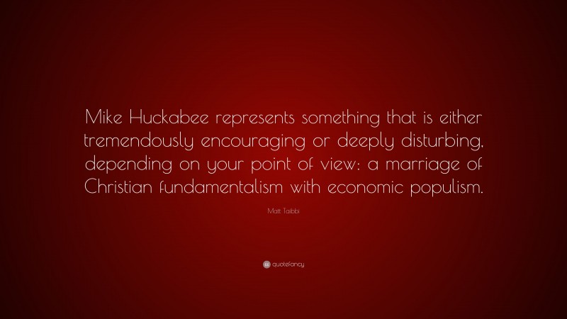 Matt Taibbi Quote: “Mike Huckabee represents something that is either tremendously encouraging or deeply disturbing, depending on your point of view: a marriage of Christian fundamentalism with economic populism.”