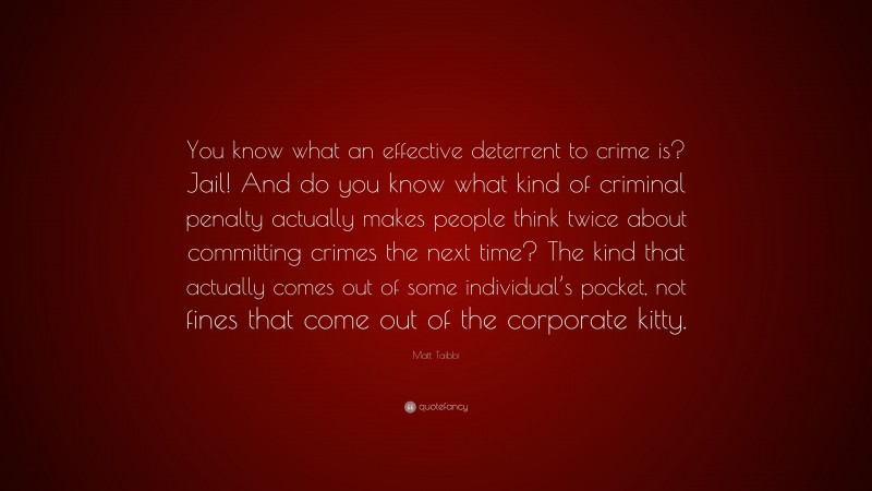 Matt Taibbi Quote: “You know what an effective deterrent to crime is? Jail! And do you know what kind of criminal penalty actually makes people think twice about committing crimes the next time? The kind that actually comes out of some individual’s pocket, not fines that come out of the corporate kitty.”
