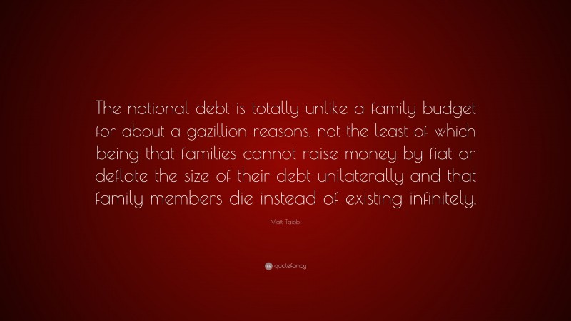Matt Taibbi Quote: “The national debt is totally unlike a family budget for about a gazillion reasons, not the least of which being that families cannot raise money by fiat or deflate the size of their debt unilaterally and that family members die instead of existing infinitely.”