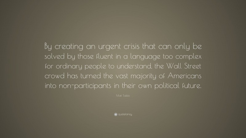 Matt Taibbi Quote: “By creating an urgent crisis that can only be solved by those fluent in a language too complex for ordinary people to understand, the Wall Street crowd has turned the vast majority of Americans into non-participants in their own political future.”