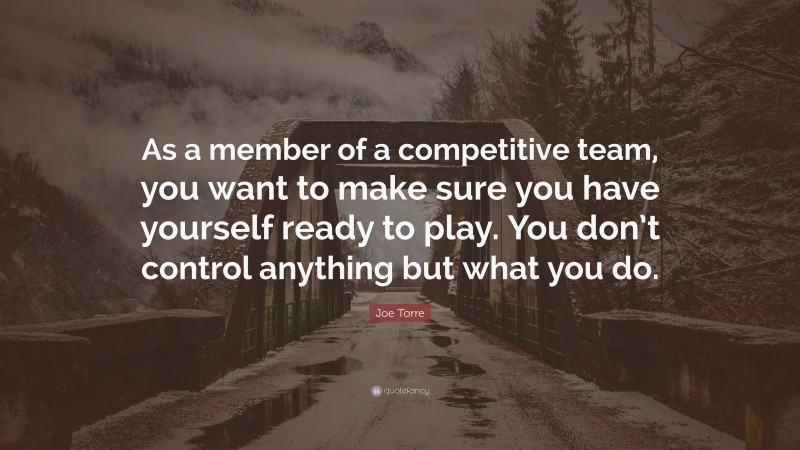 Joe Torre Quote: “As a member of a competitive team, you want to make sure you have yourself ready to play. You don’t control anything but what you do.”