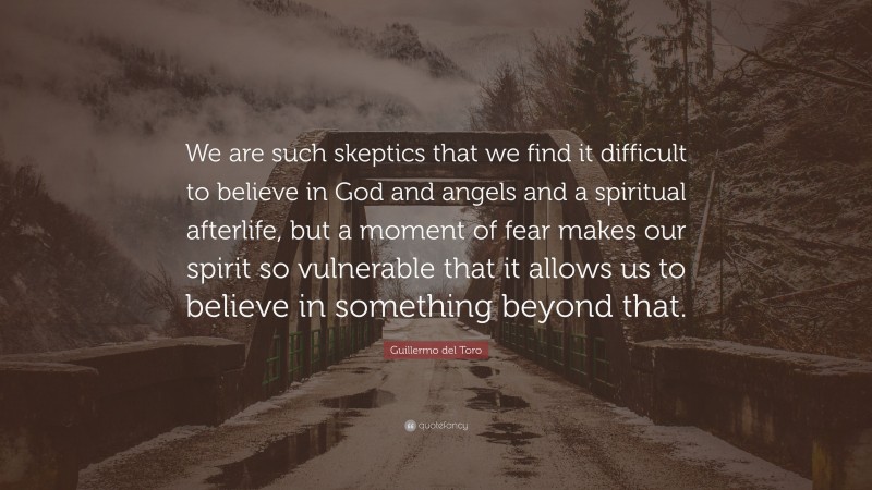 Guillermo del Toro Quote: “We are such skeptics that we find it difficult to believe in God and angels and a spiritual afterlife, but a moment of fear makes our spirit so vulnerable that it allows us to believe in something beyond that.”