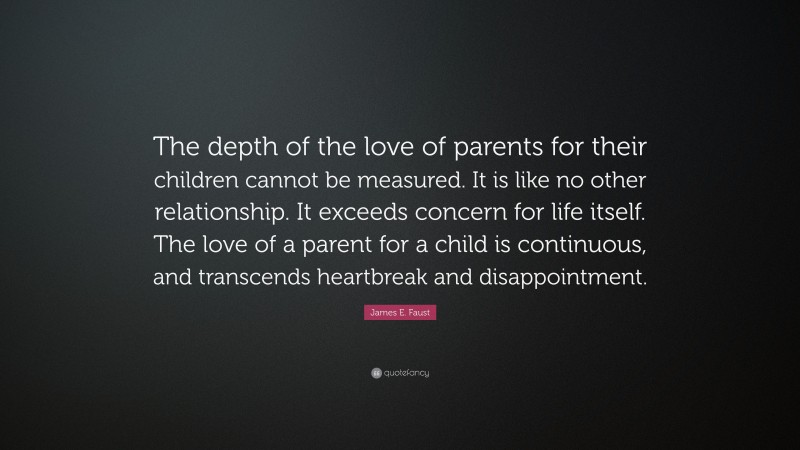 James E. Faust Quote: “The depth of the love of parents for their children cannot be measured. It is like no other relationship. It exceeds concern for life itself. The love of a parent for a child is continuous, and transcends heartbreak and disappointment.”