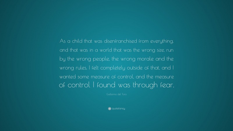 Guillermo del Toro Quote: “As a child that was disenfranchised from everything, and that was in a world that was the wrong size, run by the wrong people, the wrong morale and the wrong rules, I felt completely outside of that, and I wanted some measure of control, and the measure of control I found was through fear.”