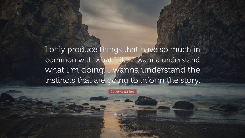 Guillermo del Toro Quote: “I only produce things that have so much in common with what I like. I wanna understand what I’m doing. I wanna understand the instincts that are going to inform the story.”