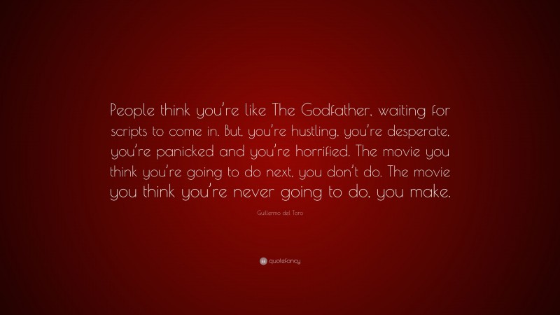 Guillermo del Toro Quote: “People think you’re like The Godfather, waiting for scripts to come in. But, you’re hustling, you’re desperate, you’re panicked and you’re horrified. The movie you think you’re going to do next, you don’t do. The movie you think you’re never going to do, you make.”