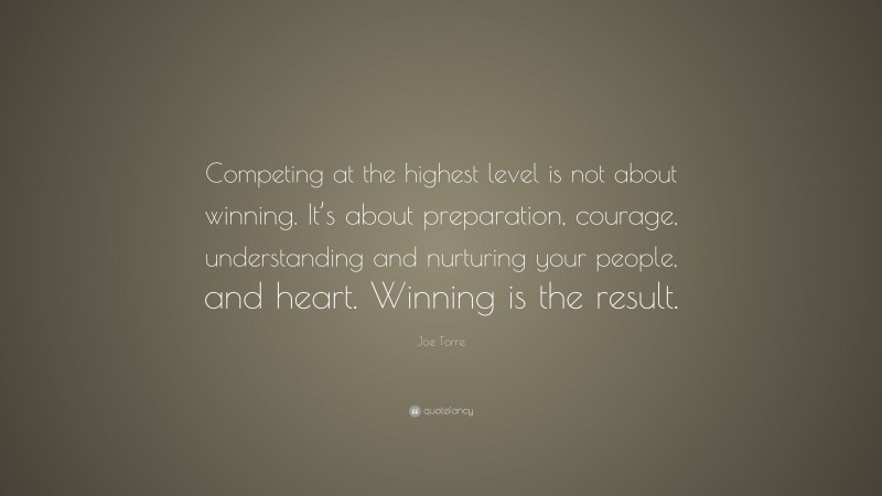 Joe Torre Quote: “Competing at the highest level is not about winning. It’s about preparation, courage, understanding and nurturing your people, and heart. Winning is the result.”