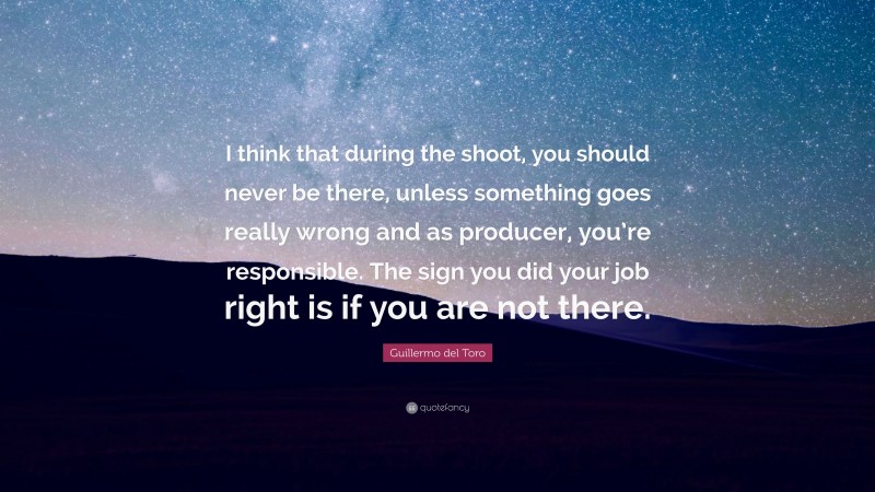 Guillermo del Toro Quote: “I think that during the shoot, you should never be there, unless something goes really wrong and as producer, you’re responsible. The sign you did your job right is if you are not there.”