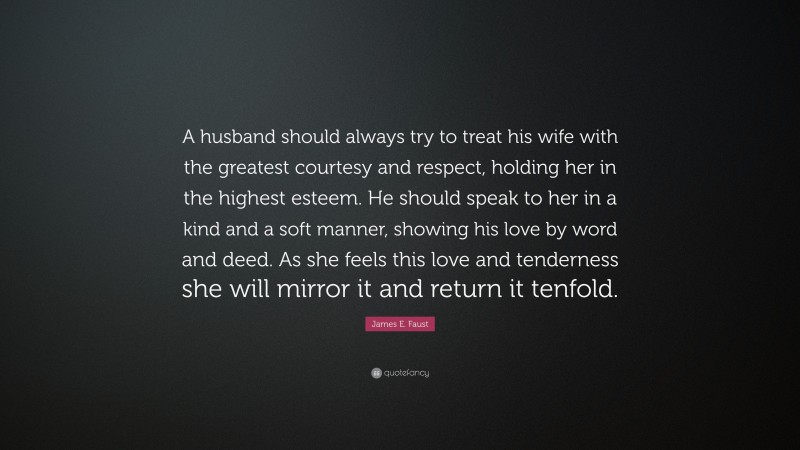 James E. Faust Quote: “A husband should always try to treat his wife with the greatest courtesy and respect, holding her in the highest esteem. He should speak to her in a kind and a soft manner, showing his love by word and deed. As she feels this love and tenderness she will mirror it and return it tenfold.”