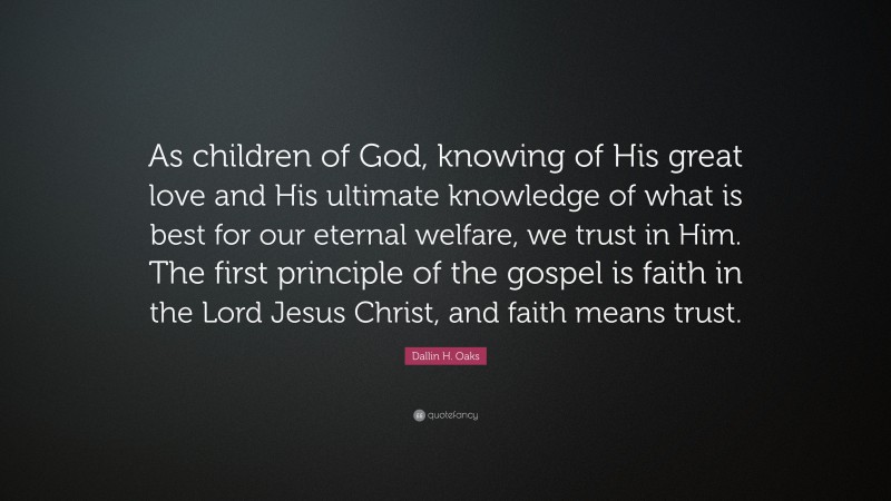 Dallin H. Oaks Quote: “As children of God, knowing of His great love and His ultimate knowledge of what is best for our eternal welfare, we trust in Him. The first principle of the gospel is faith in the Lord Jesus Christ, and faith means trust.”