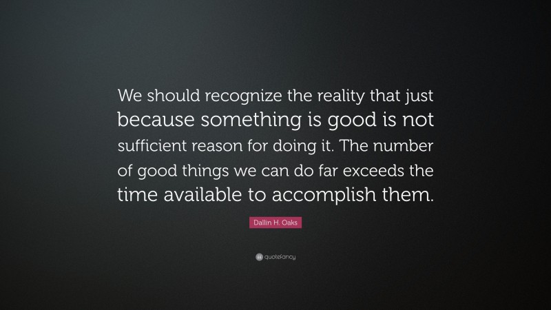 Dallin H. Oaks Quote: “We should recognize the reality that just because something is good is not sufficient reason for doing it. The number of good things we can do far exceeds the time available to accomplish them.”