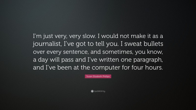 Susan Elizabeth Phillips Quote: “I’m just very, very slow. I would not make it as a journalist, I’ve got to tell you. I sweat bullets over every sentence, and sometimes, you know, a day will pass and I’ve written one paragraph, and I’ve been at the computer for four hours.”