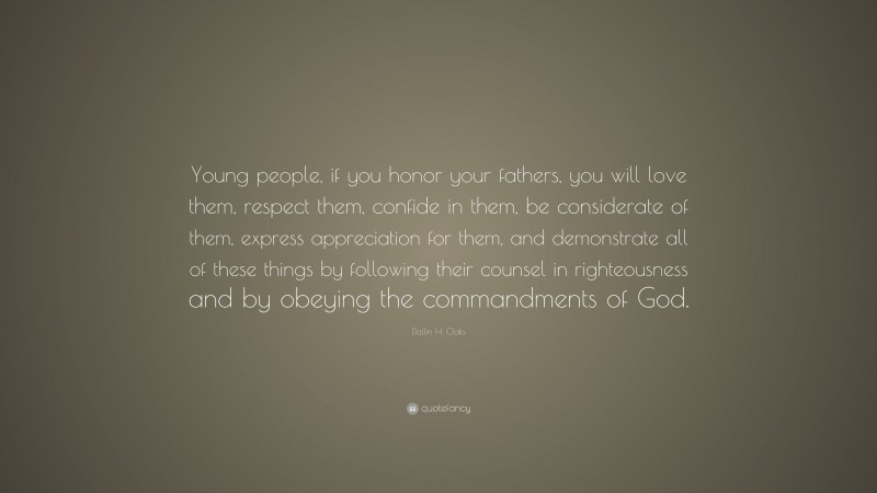 Dallin H. Oaks Quote: “Young people, if you honor your fathers, you will love them, respect them, confide in them, be considerate of them, express appreciation for them, and demonstrate all of these things by following their counsel in righteousness and by obeying the commandments of God.”