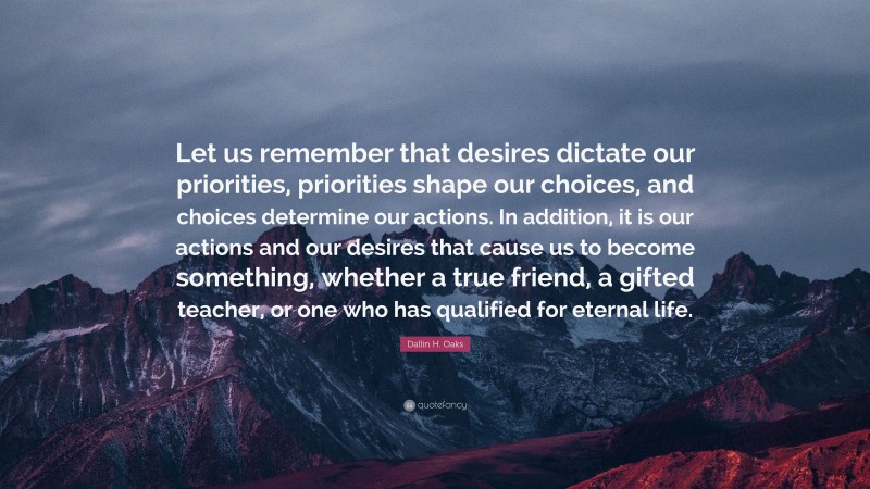 Dallin H. Oaks Quote: “Let us remember that desires dictate our priorities, priorities shape our choices, and choices determine our actions. In addition, it is our actions and our desires that cause us to become something, whether a true friend, a gifted teacher, or one who has qualified for eternal life.”