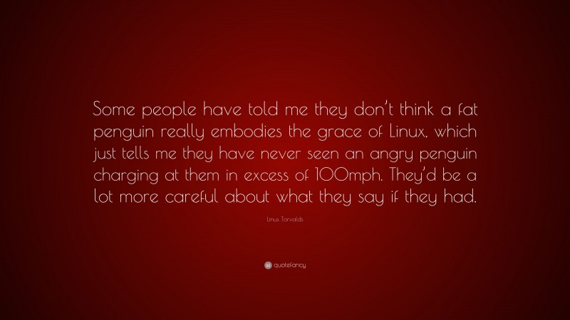 Linus Torvalds Quote: “Some people have told me they don’t think a fat penguin really embodies the grace of Linux, which just tells me they have never seen an angry penguin charging at them in excess of 100mph. They’d be a lot more careful about what they say if they had.”