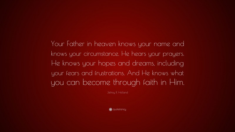 Jeffrey R. Holland Quote: “Your Father in heaven knows your name and knows your circumstance. He hears your prayers. He knows your hopes and dreams, including your fears and frustrations. And He knows what you can become through faith in Him.”