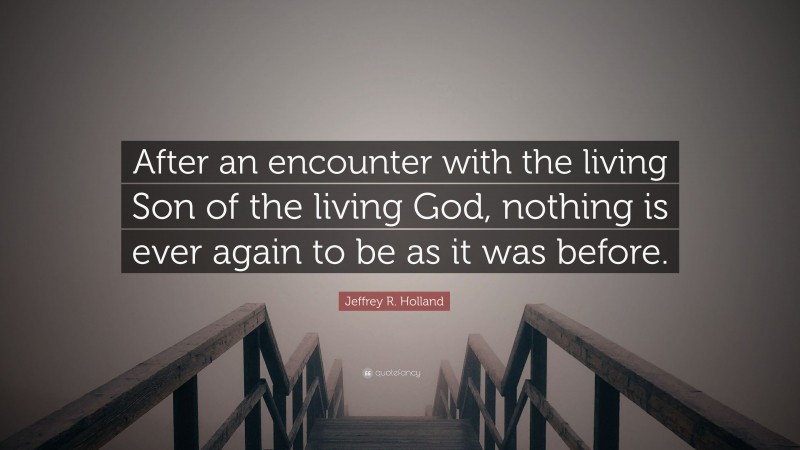 Jeffrey R. Holland Quote: “After an encounter with the living Son of the living God, nothing is ever again to be as it was before.”
