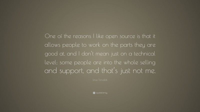 Linus Torvalds Quote: “One of the reasons I like open source is that it allows people to work on the parts they are good at, and I don’t mean just on a technical level; some people are into the whole selling and support, and that’s just not me.”