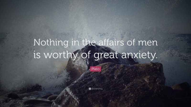 Plato Quote: “Nothing in the affairs of men is worthy of great anxiety.”