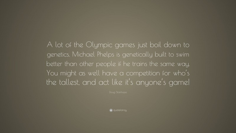 Doug Stanhope Quote: “A lot of the Olympic games just boil down to genetics. Michael Phelps is genetically built to swim better than other people if he trains the same way. You might as well have a competition for who’s the tallest, and act like it’s anyone’s game!”