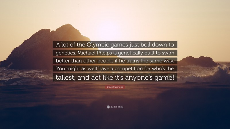 Doug Stanhope Quote: “A lot of the Olympic games just boil down to genetics. Michael Phelps is genetically built to swim better than other people if he trains the same way. You might as well have a competition for who’s the tallest, and act like it’s anyone’s game!”