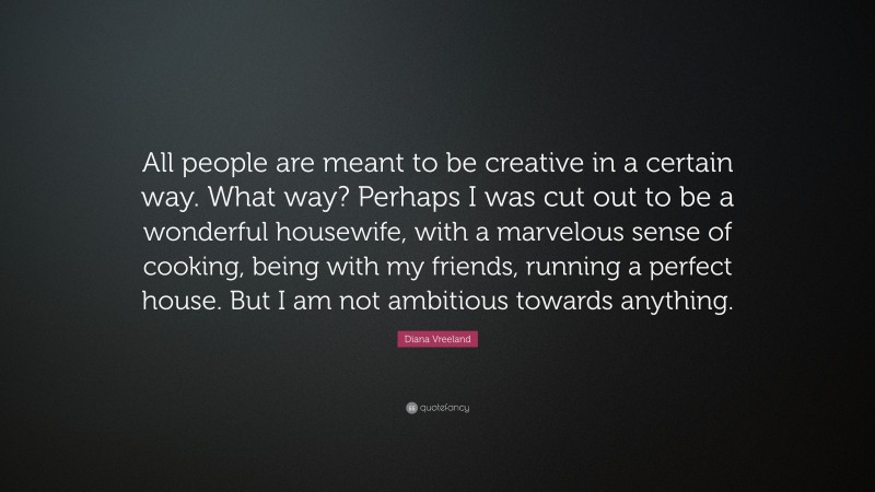 Diana Vreeland Quote: “All people are meant to be creative in a certain way. What way? Perhaps I was cut out to be a wonderful housewife, with a marvelous sense of cooking, being with my friends, running a perfect house. But I am not ambitious towards anything.”