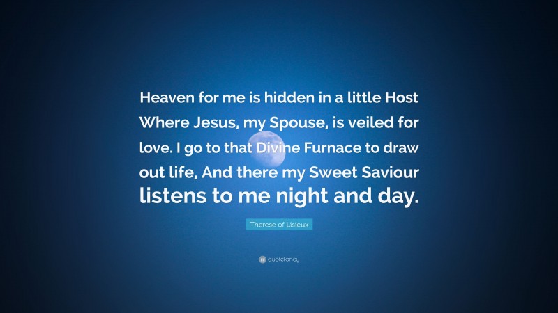 Therese of Lisieux Quote: “Heaven for me is hidden in a little Host Where Jesus, my Spouse, is veiled for love. I go to that Divine Furnace to draw out life, And there my Sweet Saviour listens to me night and day.”